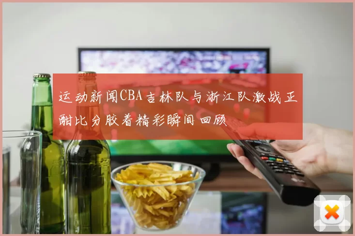 运动新闻CBA吉林队与浙江队激战正酣比分胶着精彩瞬间回顾