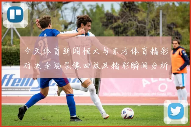 今天体育新闻恒大与东方体育精彩对决全场录像回放及精彩瞬间分析