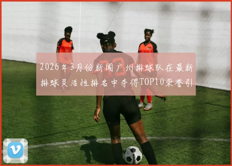 2026年3月份新闻广州排球队在最新排球灵活性排名中夺得TOP10荣誉引领潮流
