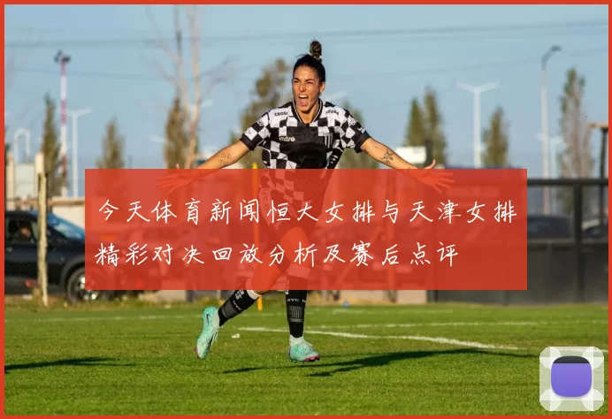 今天体育新闻恒大女排与天津女排精彩对决回放分析及赛后点评