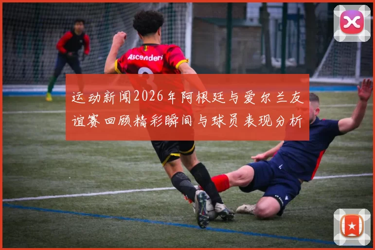 运动新闻2026年阿根廷与爱尔兰友谊赛回顾精彩瞬间与球员表现分析